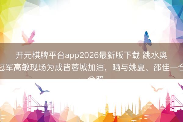 开元棋牌平台app2026最新版下载 跳水奥运冠军高敏现场为成皆蓉城加油，晒与姚夏、邵佳一合照
