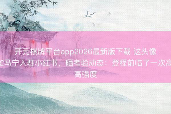 开元棋牌平台app2026最新版下载 这头像🤣马宁入驻小红书，晒考验动态：登程前临了一次高强度