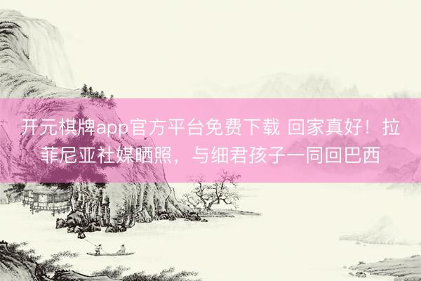 开元棋牌app官方平台免费下载 回家真好！拉菲尼亚社媒晒照，与细君孩子一同回巴西
