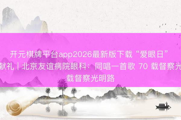 开元棋牌平台app2026最新版下载 “爱眼日” 十分献礼 | 北京友谊病院眼科：同唱一首歌 70 载督察光明路