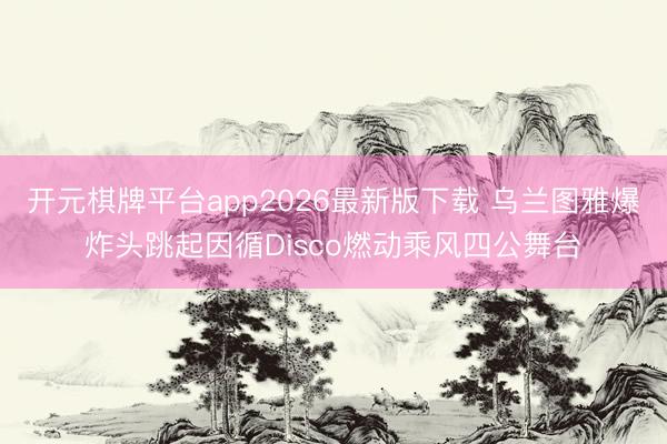开元棋牌平台app2026最新版下载 乌兰图雅爆炸头跳起因循Disco燃动乘风四公舞台