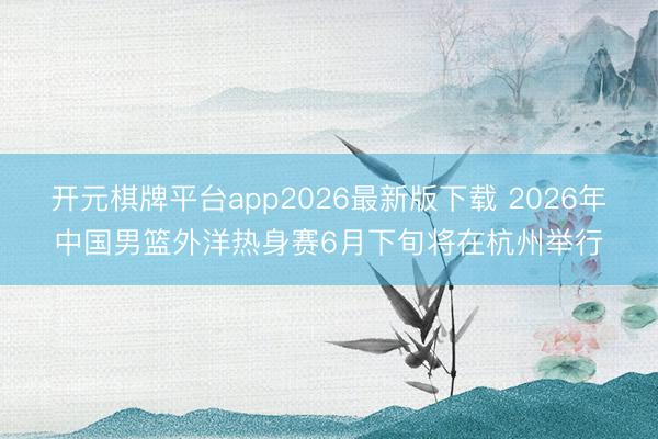 开元棋牌平台app2026最新版下载 2026年中国男篮外洋热身赛6月下旬将在杭州举行
