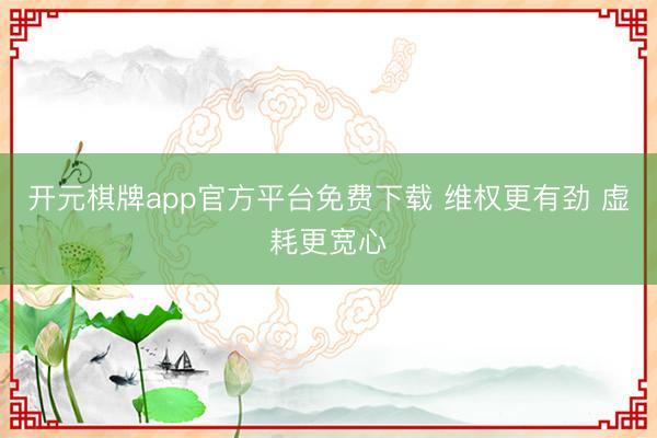 开元棋牌app官方平台免费下载 维权更有劲 虚耗更宽心