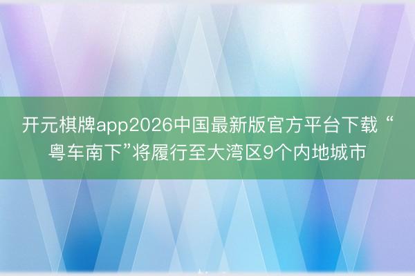开元棋牌app2026中国最新版官方平台下载 “粤车南下”将履行至大湾区9个内地城市