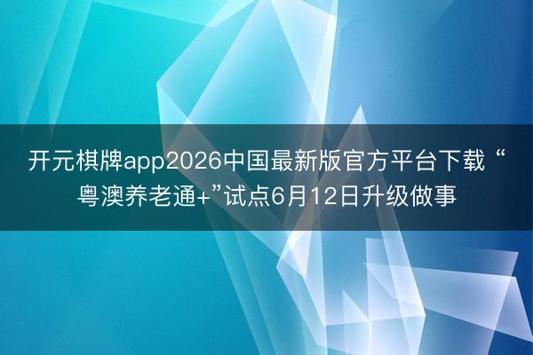开元棋牌app2026中国最新版官方平台下载 “粤澳养老通+”试点6月12日升级做事