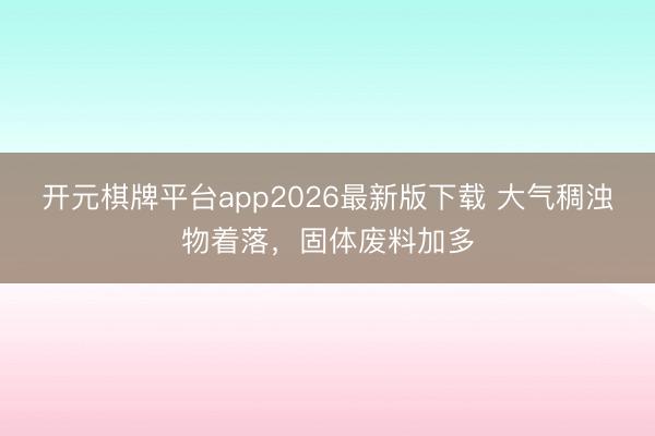 开元棋牌平台app2026最新版下载 大气稠浊物着落,固体废料加多