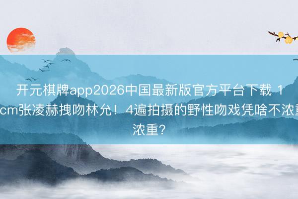 开元棋牌app2026中国最新版官方平台下载 190cm张凌赫拽吻林允！4遍拍摄的野性吻戏凭啥不浓重？