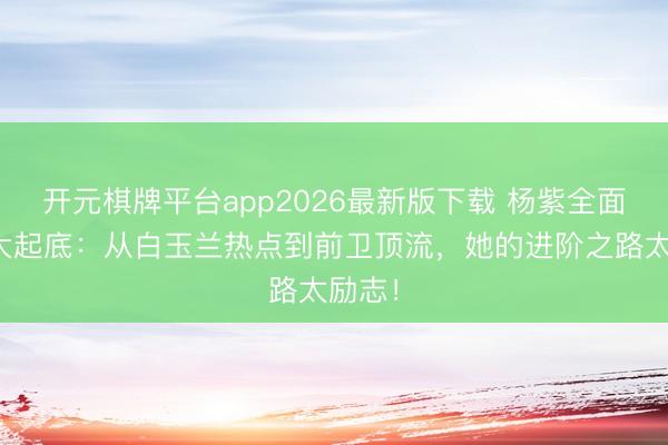 开元棋牌平台app2026最新版下载 杨紫全面发展大起底：从白玉兰热点到前卫顶流，她的进阶之路太励志！