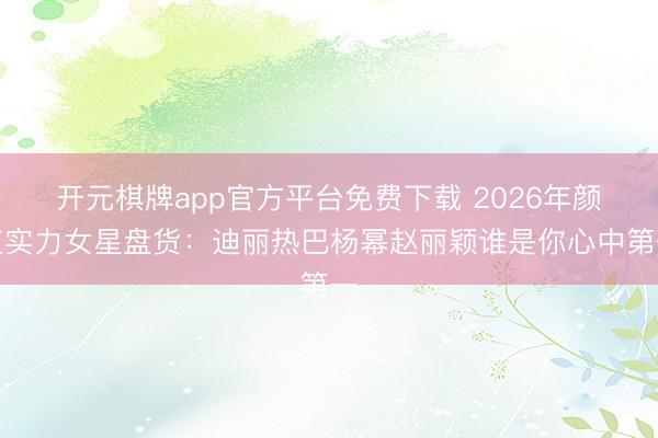 开元棋牌app官方平台免费下载 2026年颜值实力女星盘货:迪丽热巴杨幂赵丽颖谁是你心中第一