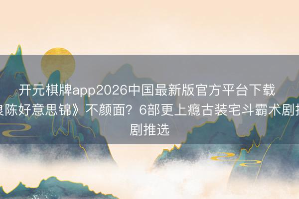 开元棋牌app2026中国最新版官方平台下载 《良陈好意思锦》不颜面？6部更上瘾古装宅斗霸术剧推选