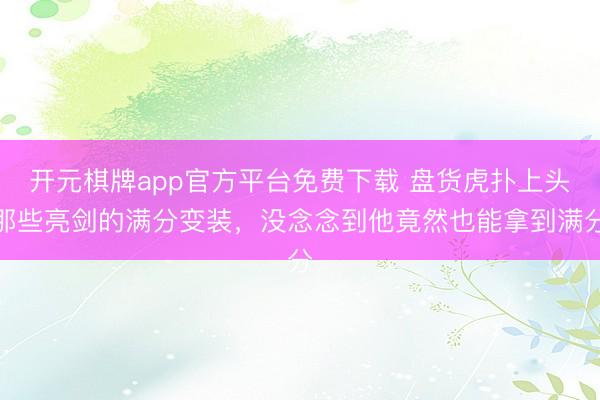 开元棋牌app官方平台免费下载 盘货虎扑上头那些亮剑的满分变装，没念念到他竟然也能拿到满分