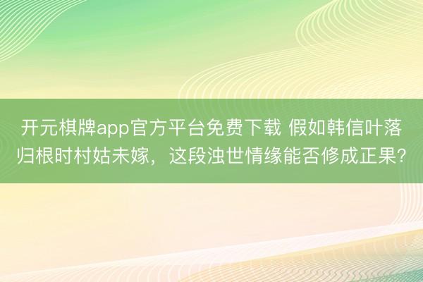 开元棋牌app官方平台免费下载 假如韩信叶落归根时村姑未嫁，这段浊世情缘能否修成正果？