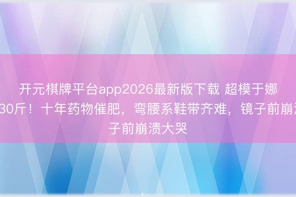 开元棋牌平台app2026最新版下载 超模于娜胖到230斤！十年药物催肥，弯腰系鞋带齐难，镜子前崩溃大哭