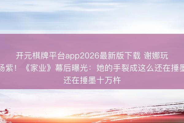 开元棋牌平台app2026最新版下载 谢娜玩梗力挺杨紫！《家业》幕后曝光：她的手裂成这么还在捶墨十万杵