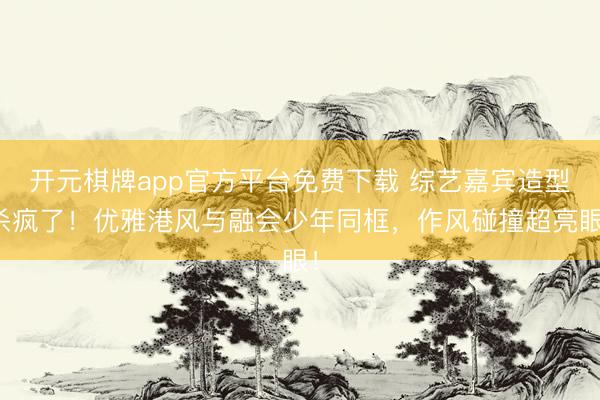 开元棋牌app官方平台免费下载 综艺嘉宾造型杀疯了!优雅港风与融会少年同框,作风碰撞超亮眼!