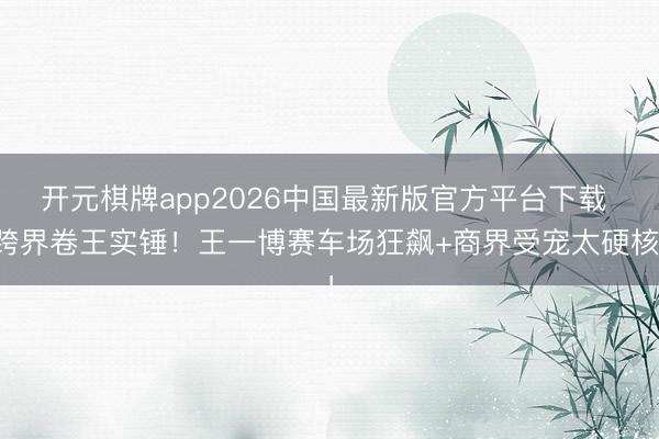 开元棋牌app2026中国最新版官方平台下载 跨界卷王实锤!王一博赛车场狂飙+商界受宠太硬核!