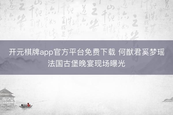 开元棋牌app官方平台免费下载 何猷君奚梦瑶法国古堡晚宴现场曝光