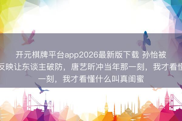 开元棋牌平台app2026最新版下载 孙怡被风吹倒后第一反映让东谈主破防，唐艺昕冲当年那一刻，我才看懂什么叫真闺蜜