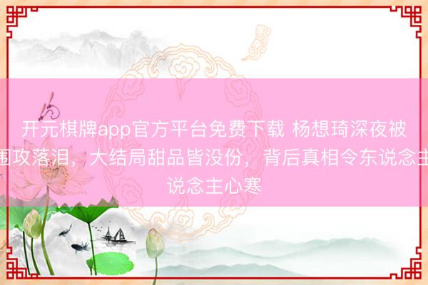 开元棋牌app官方平台免费下载 杨想琦深夜被前辈围攻落泪，大结局甜品皆没份，背后真相令东说念主心寒
