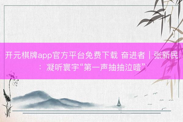 开元棋牌app官方平台免费下载 奋进者｜张新民：凝听寰宇“第一声抽抽泣噎”