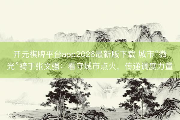 开元棋牌平台app2026最新版下载 城市“微光”骑手张文强：看守城市点火，传递调度力量