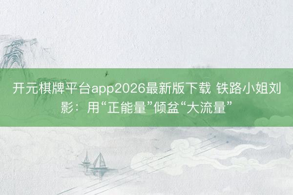 开元棋牌平台app2026最新版下载 铁路小姐刘影：用“正能量”倾盆“大流量”