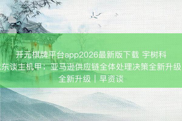 开元棋牌平台app2026最新版下载 宇树科技发布载东谈主机甲；亚马逊供应链全体处理决策全新升级｜早资谈