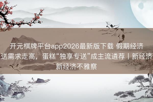开元棋牌平台app2026最新版下载 假期经济带动专送需求走高,蛋糕“独享专送”成主流遴荐丨新经济不雅察