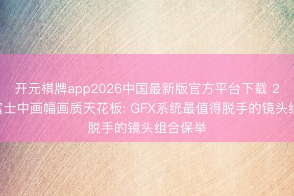 开元棋牌app2026中国最新版官方平台下载 2026年富士中画幅画质天花板: GFX系统最值得脱手的镜头组合保举