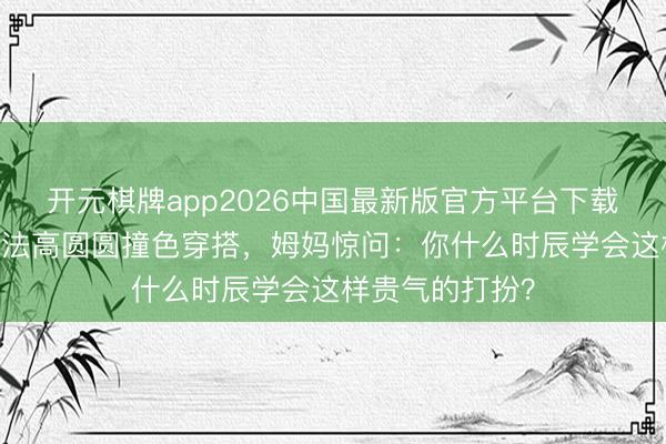 开元棋牌app2026中国最新版官方平台下载 素东说念主师法高圆圆撞色穿搭,姆妈惊问:你什么时辰学会这样贵气的打扮?
