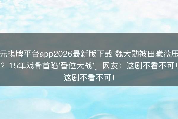 开元棋牌平台app2026最新版下载 魏大勋被田曦薇压番?15年戏骨首陷'番位大战',网友:这剧不看不可!