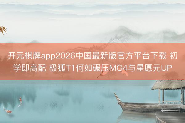 开元棋牌app2026中国最新版官方平台下载 初学即高配 极狐T1何如碾压MG4与星愿元UP