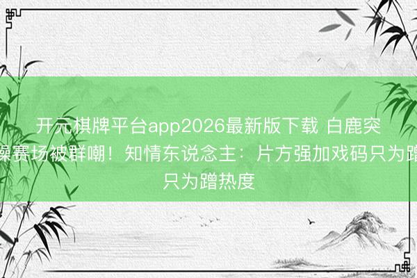 开元棋牌平台app2026最新版下载 白鹿突袭体操赛场被群嘲！知情东说念主：片方强加戏码只为蹭热度