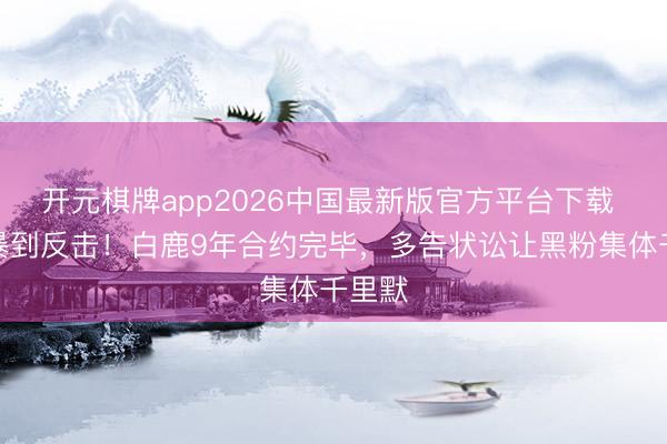 开元棋牌app2026中国最新版官方平台下载 从网暴到反击!白鹿9年合约完毕,多告状讼让黑粉集体千里默