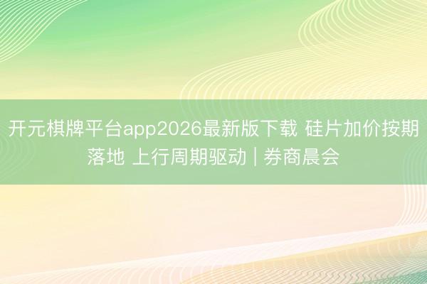 开元棋牌平台app2026最新版下载 硅片加价按期落地 上行周期驱动 | 券商晨会