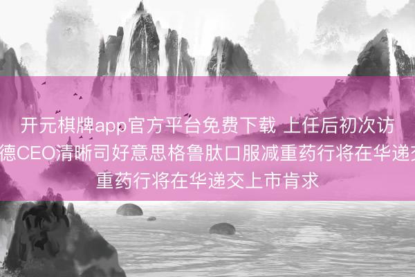 开元棋牌app官方平台免费下载 上任后初次访华, 诺和诺德CEO清晰司好意思格鲁肽口服减重药行将在华递交上市肯求