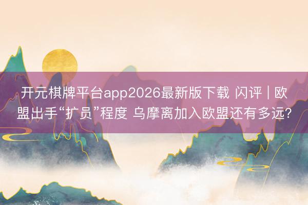 开元棋牌平台app2026最新版下载 闪评 | 欧盟出手“扩员”程度 乌摩离加入欧盟还有多远？
