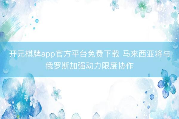 开元棋牌app官方平台免费下载 马来西亚将与俄罗斯加强动力限度协作