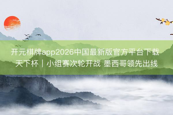 开元棋牌app2026中国最新版官方平台下载 天下杯｜小组赛次轮开战 墨西哥领先出线